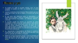  Se publicó en 1914 la primera edición, pero el libro
completo se publicó en 1917. Lo escribió en su etapa
sensitiva.
 Cuenta la vida de un burro llamado Platero desde que nace
hasta que muere. Se usa la alegría y el drama por partes
iguales.
 Es una obra que reflexiona sobre la naturalidad y la
sencillez de la poesía y sobre la crueldad de las personas.
Tiene descripciones muy bellas, con distintos matices y
coloridos.
 El narrador cuenta los hechos ya ocurridos en orden
cronológico. El libro consta de ciento treinta y ocho breves
capítulos que se van conectando unos con otros por lo
tanto el primer capítulo ya introduce el tema con el
personaje principal. La historia transcurre en el campo. El
personaje principal es Platero. Su vida transcurre en un año,
de primavera a primavera.
 La importancia y trascendencia de Platero la podemos
comprobar por la cantidad de ediciones de esta obra, que
sólo es superada por la Biblia y el Quijote.
 Platero es un burro pequeño, peludo, suave; tan blando por
fuera que se diría todo de algodón, que no lleva huesos.
Come de todo y los del pueblo dicen que tiene acero.
Enlace
 