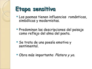 Etapa sensitiva Los poemas tienen influencias  románticas, simbólicas y modernistas. Predominan las descripciones del paisaje como reflejo del alma del poeta. Se trata de una poesía emotiva y sentimental. Obra más importante:  Platero y yo . 