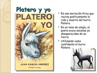 Platero y yo Es una narración lírica que recrea poéticamente la vida y muerte del burro Platero. En un tono de elegía, el poeta evoca escenas ya desaparecidas de su tierra. Utilizando como confidente el burro Platero. 