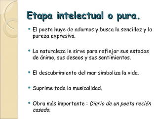 Etapa intelectual o pura. El poeta huye de adornos y busca la sencillez y la pureza expresiva. La naturaleza le sirve para reflejar sus estados de ánimo, sus deseos y sus sentimientos. El descubrimiento del mar simboliza la vida. Suprime toda la musicalidad. Obra más importante :  Diario de un poeta   recién casado. 