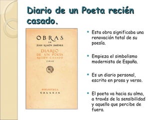 Diario de un Poeta recién casado. Esta obra significaba una renovación total de su poesía. Empieza el simbolismo modernista de España. Es un diario personal, escrito en prosa y verso. El poeta va hacia su alma, a través de la sensibilidad y aquello que percibe de fuera. 
