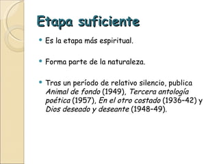 Etapa suficiente Es la etapa más espiritual. Forma parte de la naturaleza. Tras un período de relativo silencio, publica  Animal de fondo  (1949),  Tercera antología poética  (1957),  En el otro costado  (1936–42) y  Dios deseado y deseante  (1948–49). 