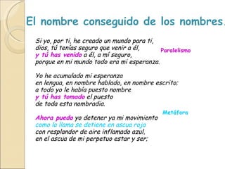 El nombre conseguido de los nombres. Si yo, por ti, he creado un mundo para ti,  dios, tú tenías seguro que venir a él,  y tú has venido  a él, a mí seguro,  porque en mi mundo todo era mi esperanza.  Yo he acumulado mi esperanza  en lengua, en nombre hablado, en nombre escrito; a todo yo le había puesto nombre  y tú has tomado  el puesto  de toda esta nombradia.  Ahora puedo  yo detener ya mi movimiento  como la llama se detiene en ascua roja   con resplandor de aire inflamado azul,  en el ascua de mi perpetuo estar y ser;   Metáfora Anáfora Paralelismo 