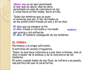 Ahora soy  ya mi mar paralizado  el mar que yo decía, mas no duro,  paralizado en olas de conciencia en luz  y vivas hacia arriba todas, hacia arriba.  Todos los nombres que yo puse  al universo que por ti me recreaba yo, se me están convirtiendo en uno y en un dios.  El dios  que es siempre al fin  el dios  creado y recreado y recreado  por gracia y sin esfuerzo.  El dios . El nombre conseguido de los nombres.  EL POEMA : Pertenece a la etapa suficiente. 5 estrofas de versos irregulares. Tema: no nos hace referencia a ese dios cristiano, sino al dios creador de la belleza y de la conciencia de los hombres. El autor cuando habla de ese Dios, se refiere a su poesía, esa perfección que la caracteriza. Anáfora 