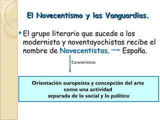 El Novecentismo y las Vanguardias. El grupo literario que sucede a los modernista y noventayochistas recibe el nombre de  Novecentistas .  España. Características Orientación europeísta y concepción del arte  como una actividad  separada de lo social y lo político 