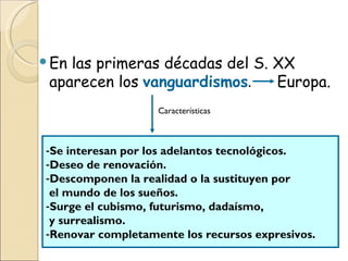 En las primeras décadas del S. XX aparecen los   vanguardismos .  Europa. Características Se interesan por los adelantos tecnológicos. Deseo de renovación.   Descomponen la realidad o la sustituyen por  el mundo de los sueños. Surge el cubismo, futurismo, dadaísmo,  y surrealismo. Renovar completamente los recursos expresivos.   