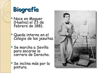 Biografía Nace en Moguer (Huelva) el 23 de febrero de 1881. Queda interno en el Colegio de los jesuitas. Se marcha a Sevilla para sacarse la carrera de Derecho. Se inclina más por la pintura. 