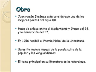Obra Juan ramón Jiménez esta considerado uno de los mejores poetas del siglo XX. Hace de enlace entre el Modernismo y Grupo del 98, y la Generación del 27. En 1956 recibió el Premio Nobel de la Literatura. Su estilo recoge rasgos de la poesía culta de la popular y los vanguardismos. El tema principal en su literatura es la naturaleza. 