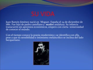SU VIDA
Juan Ramón Jiménez nació en Moguer, España el 24 de diciembre de
1881. Fue hijo de padre castellano y madre andaluza. Su infancia
transcurrió sin apremios económicos, empero con cierta temerosidad
de conocer el mundo.

Con el tiempo conoce la poesía modernista y se identifica con ella,
pese a que su sensibilidad e intimismo melancólico se inclina del lado
becqueriano.
 