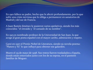 En 1901 fallece su padre, hecho que le afectó profundamente, por lo que
sufre una crisis nerviosa que le obliga a permanecer en sanatorios de
Madrid y del sur de Francia.

A Juan Ramón Jiménez le pusieron varios apelativos, siendo los más
conocidos: "el retraído y "el cansado de su nombre".

En 1915 es nombrado profesor de la Universidad de San Juan, la que
acoge al gran poeta español con el mayor cariño, admiración y respeto.

Ganó en 1957 el Prenio Nobel de Literatura, siendo su novela-poema:
"Platero y Yo" lo que influyó para obtener ese galardón.

Muere el 29 de mayo de 1958. Sus restos fueron trasladados a España,
donde están enterrados junto con los de su esposa, en el panteón
familiar de Moguer.
 