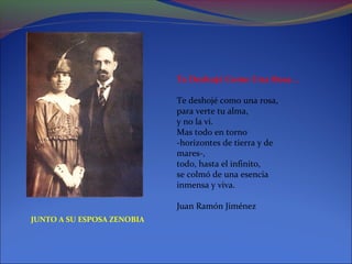 Te Deshojé Como Una Rosa...

                            Te deshojé como una rosa,
                            para verte tu alma,
                            y no la vi.
                            Mas todo en torno
                            -horizontes de tierra y de
                            mares-,
                            todo, hasta el infinito,
                            se colmó de una esencia
                            inmensa y viva.

                            Juan Ramón Jiménez
JUNTO A SU ESPOSA ZENOBIA
 