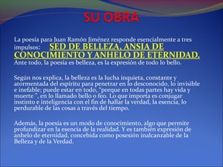 La poesía para Juan Ramón Jiménez responde esencialmente a tres
impulsos: SED DE BELLEZA, ANSIA DE
CONOCIMIENTO Y ANHELO DE ETERNIDAD.
Ante todo, la poesía es belleza, es la expresión de todo lo bello.

Según nos explica, la belleza es la lucha inquieta, constante y
atormentada del espíritu para penetrar en lo desconocido, lo invisible
e inefable; puede estar en todo, “porque en todas partes hay vida y
muerte ”, en lo llamado bello o feo. Lo que importa es conjugar
instinto e inteligencia con el fin de hallar la verdad, la esencia, lo
perdurable de las cosas a través del tiempo.

Además, la poesía es un modo de conocimiento, algo que permite
profundizar en la esencia de la realidad. Y es también expresión de
anhelo de eternidad, concebida como posesión inalcanzable de la
Belleza y de la Verdad.
 