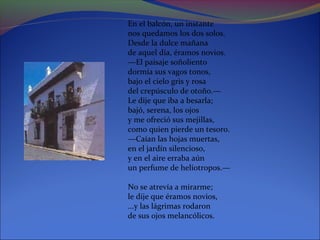 En el balcón, un instante
nos quedamos los dos solos.
Desde la dulce mañana
de aquel día, éramos novios.
—El paisaje soñoliento
dormía sus vagos tonos,
bajo el cielo gris y rosa
del crepúsculo de otoño.—
Le dije que iba a besarla;
bajó, serena, los ojos
y me ofreció sus mejillas,
como quien pierde un tesoro.
—Caían las hojas muertas,
en el jardín silencioso,
y en el aire erraba aún
un perfume de heliotropos.—

No se atrevía a mirarme;
le dije que éramos novios,
...y las lágrimas rodaron
de sus ojos melancólicos.
 