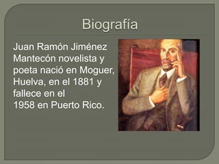 Juan Ramón Jiménez
Mantecón novelista y
poeta nació en Moguer,
Huelva, en el 1881 y
fallece en el
1958 en Puerto Rico.
 