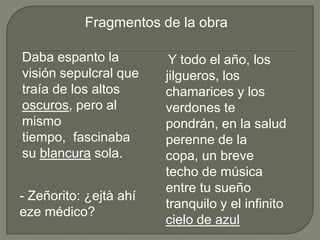 Fragmentos de la obra

Daba espanto la          Y todo el año, los
visión sepulcral que    jilgueros, los
traía de los altos      chamarices y los
oscuros, pero al        verdones te
mismo                   pondrán, en la salud
tiempo, fascinaba       perenne de la
su blancura sola.       copa, un breve
                        techo de música
                        entre tu sueño
- Zeñorito: ¿ejtà ahí
                        tranquilo y el infinito
eze médico?
                        cielo de azul
 
