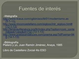 -Webgrafía
http://www.liceus.com/cgibin/aco/lit/01/modernismo.as
  (5-1-13)
http://www.rinconcastellano.com/sigloxx/intr_sigloxx.hml#
  (12-1-13)
http://lenguayliteratura.org/ltr/index.php?option=com_conte
  nt&task=view&id=732 (13-1-13)
http://www.poetasandaluces.com/poema.asp?idPoema=94
  8 (14-1-13)
-Bibliografía
Platero y yo, Juan Ramón Jiménez, Anaya, 1985
Libro de Castellano Zorzal 4to ESO
 