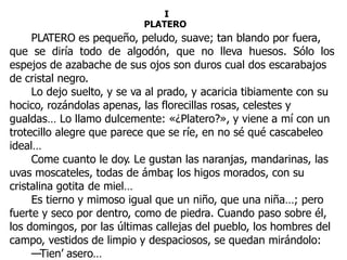I
PLATERO
PLATERO es pequeño, peludo, suave; tan blando por fuera,
que se diría todo de algodón, que no lleva huesos. Sólo los
espejos de azabache de sus ojos son duros cual dos escarabajos
de cristal negro.
Lo dejo suelto, y se va al prado, y acaricia tibiamente con su
hocico, rozándolas apenas, las florecillas rosas, celestes y
gualdas… Lo llamo dulcemente: «¿Platero?», y viene a mí con un
trotecillo alegre que parece que se ríe, en no sé qué cascabeleo
ideal…
Come cuanto le doy. Le gustan las naranjas, mandarinas, las
uvas moscateles, todas de ámbar, los higos morados, con su
cristalina gotita de miel…
Es tierno y mimoso igual que un niño, que una niña…; pero
fuerte y seco por dentro, como de piedra. Cuando paso sobre él,
los domingos, por las últimas callejas del pueblo, los hombres del
campo, vestidos de limpio y despaciosos, se quedan mirándolo:
—Tien’ asero…
 