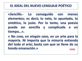 «Sencillo.- Lo conseguido con menos
elementos; es decir, lo neto, lo apuntado, lo
sintético, lo justo. Por lo tanto, una poesía
puede ser sencilla y complicada a un
tiempo…».
« No creo, en ningún caso, en un arte para la
mayoría. Ni importa que la minoría entienda
del todo el arte; basta con que se llene de su
honda emanación.» (1922)
EL IDEAL DEL NUEVO LENGUAJE POÉTICO
 
