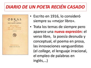 • Escrito en 1916, lo consideró
siempre su «mejor libro».
Trata los temas de siempre pero
aparece una nueva expresión: el
verso libre, la poesía desnuda y
conceptual, el poema en prosa,
las innovaciones vanguardistas
(el collage, el lenguaje irracional,
el empleo de palabras en
inglés,…)
•
DIARIO DE UN POETA RECIÉN CASADO
 