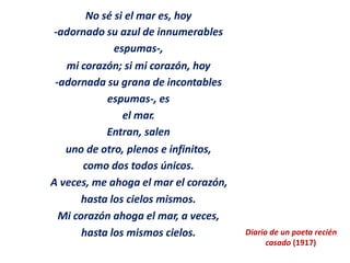 No sé si el mar es, hoy
-adornado su azul de innumerables
espumas-,
mi corazón; si mi corazón, hoy
-adornada su grana de incontables
espumas-, es
el mar.
Entran, salen
uno de otro, plenos e infinitos,
como dos todos únicos.
A veces, me ahoga el mar el corazón,
hasta los cielos mismos.
Mi corazón ahoga el mar, a veces,
hasta los mismos cielos. Diario de un poeta recién
casado (1917)
 