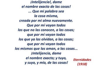 ¡Intelijencia!, dame
el nombre exacto de las cosas!
... Que mi palabra sea
la cosa misma,
creada por mi alma nuevamente.
Que por mí vayan todos
los que no las conocen, a las cosas;
que por mí vayan todos
los que ya las olvidan, a las cosas;
que por mí vayan todos
los mismos que las aman, a las cosas...
¡Intelijencia, dame
el nombre exacto; y tuyo,
y suyo, y mío, de las cosas!
Eternidades
(1918)
 