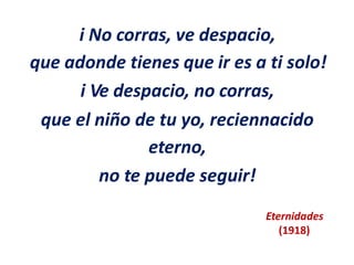 i No corras, ve despacio,
que adonde tienes que ir es a ti solo!
i Ve despacio, no corras,
que el niño de tu yo, reciennacido
eterno,
no te puede seguir!
Eternidades
(1918)
 