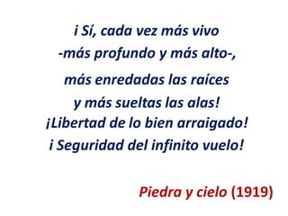 i Sí, cada vez más vivo
-más profundo y más alto-,
más enredadas las raíces
y más sueltas las alas!
¡Libertad de
i Seguridad
lo bien arraigado!
del infinito vuelo!
Piedra y cielo (1919)
 
