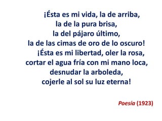¡Ésta es mi vida, la de arriba,
la de la pura brisa,
la del pájaro último,
la de las cimas de oro de lo oscuro!
¡Ésta es mi libertad, oler la rosa,
cortar el agua fría con mi mano loca,
desnudar la arboleda,
cojerle al sol su luz eterna!
Poesía (1923)
 