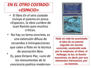 • El libro En el otro costado
incluye el poema en prosa
«Espacio», la obra cumbre de
Juan Ramón para muchos
críticos.
No hay un tema concreto, es
una extensión difusa de
recuerdos e introspecciones
que salen a flote en la técnica
de asociación libre.
Es, para Octavio Paz, «uno de
los monumentos de la
conciencia poética moderna»
•
•
Toda mi vida he acariciado
la idea de un poema
seguido sin asunto
concreto, sostenido solo
por la sorpresa, el ritmo, el
hallazgo, la luz, la ilusión
sucesivas, es decir, por sus
elementos intrínsecos, por
su esencia.
EN EL OTRO COSTADO:
«ESPACIO»
 