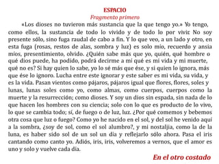 ESPACIO
Fragmento primero
«Los dioses no tuvieron más sustancia que la que tengo yo.» Yo tengo,
como ellos, la sustancia de todo lo vivido y de todo lo por vivir. No soy
presente sólo, sino fuga raudal de cabo a fin. Y lo que veo, a un lado y otro, en
esta fuga (rosas, restos de alas, sombra y luz) es solo mío, recuerdo y ansia
míos, presentimiento, olvido. ¿Quién sabe más que yo, quién, qué hombre o
qué
qué
que
dios puede, ha podido, podrá decirme a mí qué es mi vida y mi muerte,
no es? Si hay quien lo sabe, yo lo sé más que ése, y si quien lo ignora, más
ése lo ignoro. Lucha entre este ignorar y este saber es mi vida, su vida, y
es la vida. Pasan vientos como pájaros, pájaros igual que flores, flores, soles y
lunas, lunas soles como yo, como almas, como cuerpos, cuerpos como la
muerte y la resurrección; como dioses. Y soy un dios sin espada, sin nada de lo
que hacen los hombres con su ciencia; solo con lo que es producto de lo vivo,
lo que se cambia todo; sí, de fuego o de luz, luz. ¿Por qué comemos y bebemos
otra cosa que luz o fuego? Como yo he nacido en el sol, y del sol he venido aquí
a la sombra, ¿soy de sol, como el sol alumbro?, y mi nostaljia, como la de la
luna, es haber sido sol de un sol un día y reflejarlo sólo ahora. Pasa el iris
cantando como canto yo. Adiós, iris, iris, volveremos a vernos, que el amor es
uno y solo y vuelve cada día.
En el otro costado
 