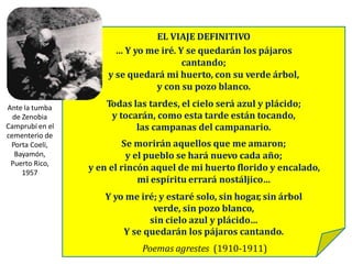 EL VIAJE DEFINITIVO
… Y yo me iré. Y se quedarán los pájaros
cantando;
y se quedará mi huerto, con su verde árbol,
y con su pozo blanco.
Todas las tardes, el cielo será azul y plácido;
y tocarán, como esta tarde están tocando,
las campanas del campanario.
Se morirán aquellos que me amaron;
y el pueblo se hará nuevo cada año;
y en el rincón aquel de mi huerto florido y encalado,
mi espíritu errará nostáljico…
Y yo me iré; y estaré solo, sin hogar, sin árbol
verde, sin pozo blanco,
sin cielo azul y plácido…
Y se quedarán los pájaros cantando.
Poemas agrestes (1910-1911)
Ante la tumba
de Zenobia
Camprubí en el
cementerio de
Porta Coeli,
Bayamón,
Puerto Rico,
1957
 