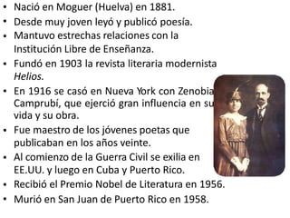 •
•
•
Nació en Moguer (Huelva) en 1881.
Desde muy joven leyó y publicó poesía.
Mantuvo estrechas relaciones con la
Institución Libre de Enseñanza.
Fundó en 1903 la revista literaria modernista
Helios.
En 1916 se casó en Nueva York con Zenobia
Camprubí, que ejerció gran influencia en su
vida y su obra.
Fue maestro de los jóvenes poetas que
publicaban en los años veinte.
Al comienzo de la Guerra Civil se exilia en
EE.UU. y luego en Cuba y Puerto Rico.
Recibió el Premio Nobel de Literatura en 1956.
Murió en San Juan de Puerto Rico en 1958.
•
•
•
•
•
•
 