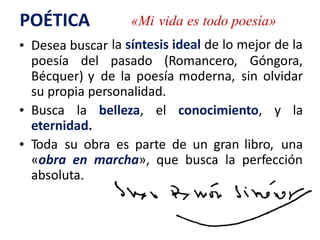 POÉTICA «Mi vida es todo poesía»
la síntesis ideal de lo mejor de la• Desea buscar
poesía del pasado (Romancero, Góngora,
Bécquer) y de la poesía moderna, sin olvidar
su propia personalidad.
• Busca la belleza, el conocimiento, y la
eternidad.
• Toda su obra es parte de un gran libro, una
«obra en marcha», que busca la perfección
absoluta.
 