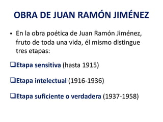 OBRA DE JUAN RAMÓN JIMÉNEZ
En la obra poética de Juan Ramón Jiménez,•
fruto de toda una vida, él mismo
tres etapas:
distingue
Etapa sensitiva (hasta 1915)
Etapa intelectual (1916-1936)
Etapa suficiente o verdadera (1937-1958)
 