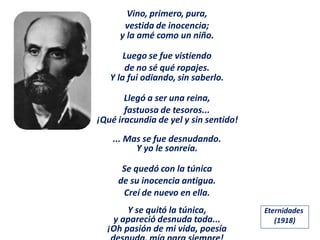 Vino, primero, pura,
vestida de inocencia;
y la amé como un niño.
Luego se fue vistiendo
de no sé qué ropajes.
Y la fui odiando, sin saberlo.
Llegó a ser una reina,
fastuosa de tesoros...
¡Qué iracundia de yel y sin sentido!
... Mas se fue desnudando.
Y yo le sonreía.
Se quedó con la túnica
de su inocencia antigua.
Creí de nuevo en ella.
Y se quitó la túnica,
y apareció desnuda toda...
¡Oh pasión de mi vida, poesía
Eternidades
(1918)
 