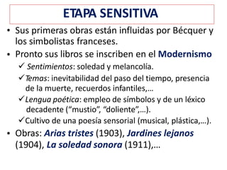• Sus primeras obras están influidas por Bécquer y
los simbolistas franceses.
Pronto sus libros se inscriben en el Modernismo
 Sentimientos: soledad y melancolía.
Temas: inevitabilidad del paso del tiempo, presencia
de la muerte, recuerdos infantiles,…
Lengua poética: empleo de símbolos y de un léxico
decadente (“mustio”, “doliente”,…).
Cultivo de una poesía sensorial (musical, plástica,…).
Obras: Arias tristes (1903), Jardines lejanos
(1904), La soledad sonora (1911),…
•
•
ETAPA SENSITIVA
 