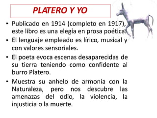 • Publicado en 1914 (completo en 1917),
este libro es una elegía en prosa poética.
El lenguaje empleado es lírico, musical y
con valores sensoriales.
•
• El poeta evoca escenas desaparecidas de
alsu tierra teniendo como confidente
burro Platero.
• Muestra su anhelo
pero
de armonía con la
las
la
Naturaleza,
amenazas
nos descubre
violencia,del odio, la
injusticia o la muerte.
PLATERO Y YO
 