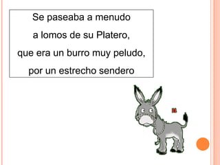 Se paseaba a menudo
a lomos de su Platero,
que era un burro muy peludo,
por un estrecho sendero

 