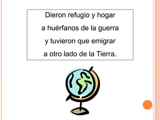 Dieron refugio y hogar
a huérfanos de la guerra
y tuvieron que emigrar
a otro lado de la Tierra.

 