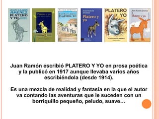Juan Ramón escribió PLATERO Y YO en prosa poética
y la publicó en 1917 aunque llevaba varios años
escribiéndola (desde 1914).
Es una mezcla de realidad y fantasía en la que el autor
va contando las aventuras que le suceden con un
borriquillo pequeño, peludo, suave…

 
