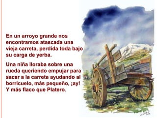En un arroyo grande nos
encontramos atascada una
vieja carreta, perdida toda bajo
su carga de yerba.
Una niña lloraba sobre una
rueda queriendo empujar para
sacar a la carreta ayudando al
borricuelo, más pequeño, ¡ay!
Y más flaco que Platero.

 