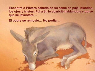 Encontré a Platero echado en su cama de paja, blandos
los ojos y tristes. Fui a él, lo acaricié hablándole y quise
que se levantara…
El pobre se removió… No podía…

 