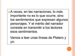A

veces, en las narraciones, lo más
importante no es lo que ocurre, sino
los sentimientos que expresan algunos
personajes. Y el mérito del narrador
consiste en transmitir a los lectores
esos sentimientos.

Vamos a leer unas líneas de Platero y
yo.

 