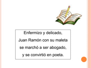 Enfermizo y delicado,
Juan Ramón con su maleta
se marchó a ser abogado,
y se convirtió en poeta.

 