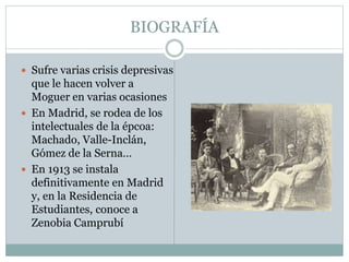 BIOGRAFÍA 
 Sufre varias crisis depresivas 
que le hacen volver a 
Moguer en varias ocasiones 
 En Madrid, se rodea de los 
intelectuales de la épcoa: 
Machado, Valle-Inclán, 
Gómez de la Serna… 
 En 1913 se instala 
definitivamente en Madrid 
y, en la Residencia de 
Estudiantes, conoce a 
Zenobia Camprubí 
 