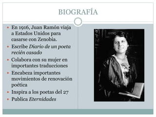 BIOGRAFÍA 
 En 1916, Juan Ramón viaja 
a Estados Unidos para 
casarse con Zenobia. 
 Escribe Diario de un poeta 
recién casado 
 Colabora con su mujer en 
importantes traducciones 
 Encabeza importantes 
movimientos de renovación 
poética 
 Inspira a los poetas del 27 
 Publica Eternidades 
 