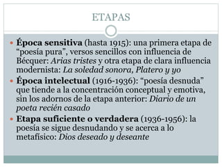 ETAPAS 
 Época sensitiva (hasta 1915): una primera etapa de 
“poesía pura”, versos sencillos con influencia de 
Bécquer: Arias tristes y otra etapa de clara influencia 
modernista: La soledad sonora, Platero y yo 
 Época intelectual (1916-1936): “poesía desnuda” 
que tiende a la concentración conceptual y emotiva, 
sin los adornos de la etapa anterior: Diario de un 
poeta recién casado 
 Etapa suficiente o verdadera (1936-1956): la 
poesía se sigue desnudando y se acerca a lo 
metafísico: Dios deseado y deseante 
 