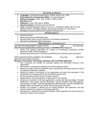 TECHNICAL SKILLS
 Languages: JD Edwards EnterpriseOne, VB.Net, Informix 4GL, VBA
 Rapid Application Development (RAD): Iron Speed Designer
 Markup Languages: HTML, XML, (HTML5, CSS3 in RAD)
 Web Server: IIS
 Databases: Oracle, SQL Server, MySQL
 Operating System: Windows and Unix (HP-UX)
 Tools: Iron Speed Designer Version 9,10 and 11, VS 2005 and 2008, JDE Fat Tools
Release 8.98.21, JDE Object Browser, Oracle SQL Developer 3.2, SQL Server
Management Studio 2008 and 2012, MySQL Workbench 6.0
OTHER SKILLS
 Spanish proficient
 English read well and write/speak basic
 Microsoft Office (Word, Excel, PowerPoint and Outlook) experienced
 Microsoft Visio Standard 2002 experienced
PROFESSIONAL EXPERIENCES
ANCHOR MG MANAGEMENT CONSULTANTS USA 2015-ACTUAL
Data Processing Specialist providing services in CITIGROUP INC Tampa, FL
 Gather and prepare information for Analyst of Anty-Money Laundering LATAM
department (AML LATAM Operations)
 Develop advanced macros in MS Excel and MS Word for internal process and reports
FERTILIZANTES SANTO DOMINGO, SA (FERSAN) Dom. Rep. 1990-2014
Manufacturing Fertilizers Company
Manager of Information Technology / Developer JDE and VB.Net Application
 Plan, coordinate and maintain the computer systems and information services of the
organization.
 Offer advice to management regarding information systems projects.
 Monitor for quality of service provided to users, executing the necessary actions to correct
any deficiency detected or reported.
 Identify the needs of information of the organization and assist the executives in the
development of a strategic plan for the information systems area.
 Enforce company policies into the information systems.
 Responsible for the implementation of JDE project in the company.
 Develop and maintain in JDE web applications: modules like General Ledger, Financial
Statements, Fixed Assets, Account Receivable, Account Payable, Order Management,
Commissions of Sales, Purchase Management, Manufacturing, Inventory Management,
Budgets (Sales and Expensive), Payroll, Human Resources and others
 Develop and maintain in VB.Net and Iron Speed Designer web application and web
services solutions for a logistic and Storage application
 Development in VB.Net and Iron Speed Designer mobile application and web services for
sales force system of the company
 
