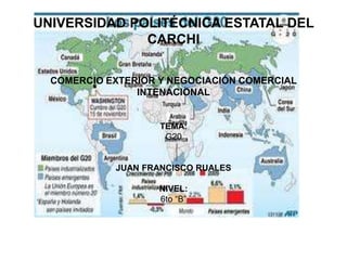 UNIVERSIDAD POLITÉCNICA ESTATAL DEL
              CARCHI

  COMERCIO EXTERIOR Y NEGOCIACIÓN COMERCIAL
                INTENACIONAL


                    TEMA:
                     G20


            JUAN FRANCISCO RUALES

                    NIVEL:
                    6to “B”
 