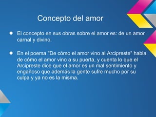 Concepto del amor
●   El concepto en sus obras sobre el amor es: de un amor
    carnal y divino.

●   En el poema "De cómo el amor vino al Arcipreste" habla
    de cómo el amor vino a su puerta, y cuenta lo que el
    Arcipreste dice que el amor es un mal sentimiento y
    engañoso que además la gente sufre mucho por su
    culpa y ya no es la misma.
 